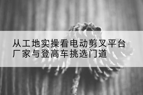 额敏电动剪叉升降平台厂家-从工地实操看电动剪叉平台厂家与登高车挑选门道