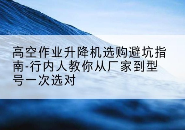 额敏升降平台厂家-高空作业升降机选购避坑指南-行内人教你从厂家到型号一次选对