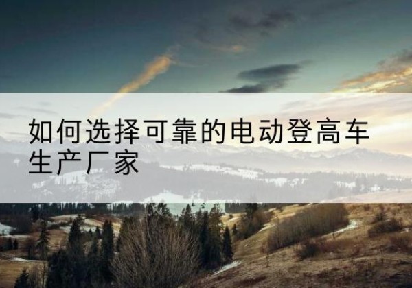 额敏电动登高车厂家-如何选择可靠的电动登高车生产厂家