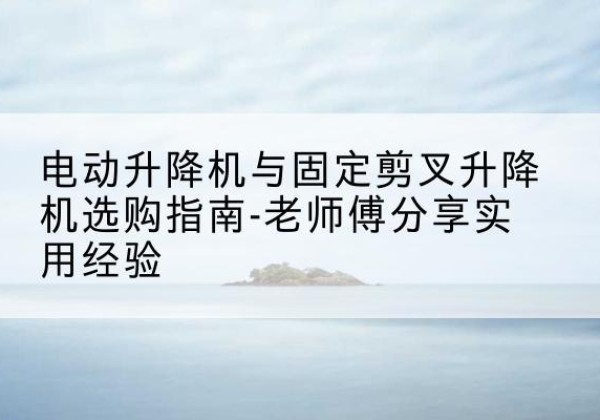额敏电动升降机怎么选-电动升降机与固定剪叉升降机选购指南-老师傅分享实用经验