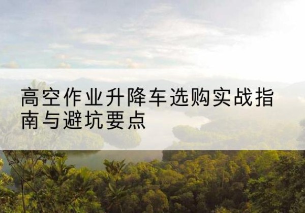 额敏升降车怎么选-高空作业升降车选购实战指南与避坑要点