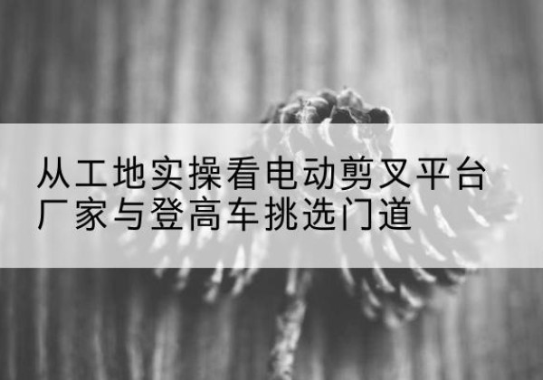额敏电动剪叉升降平台厂家-从工地实操看电动剪叉平台厂家与登高车挑选门道