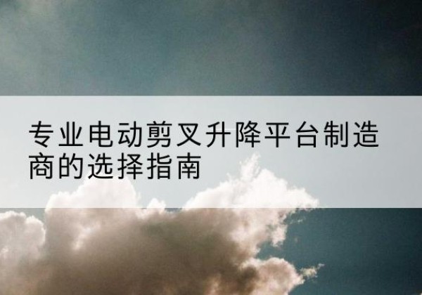 额敏电动剪叉升降平台厂家-专业电动剪叉升降平台制造商的选择指南